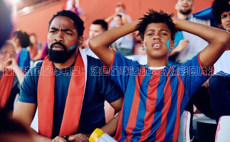 6688体育集团官网下载如流探索法国足球明星：法国足球运动员的精彩图片汇总