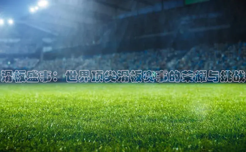 滑板盛事：世界顶尖滑板赛事的荣耀与挑战