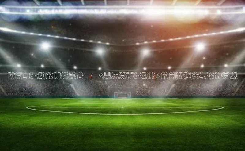 时尚与运动的完美融合——<斐乐赛事运动服>的创新理念与设计亮点