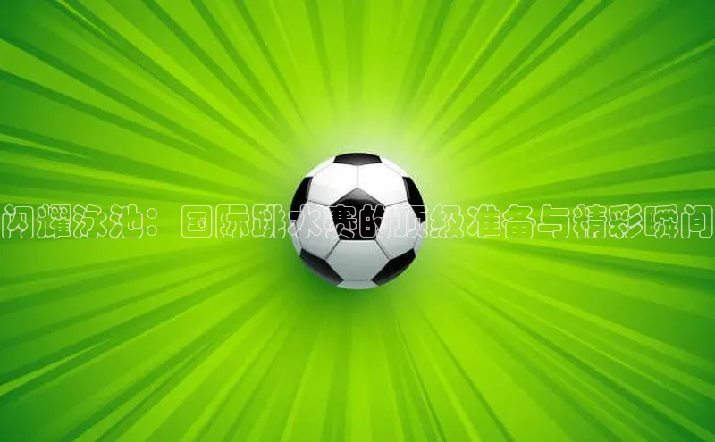 闪耀泳池：国际跳水赛的顶级准备与精彩瞬间